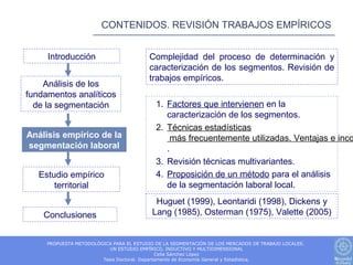 CONTENIDOS. REVISIÓN TRABAJOS EMPÍRICOS


     Introducción                         Complejidad del proceso de determinación y
                                          caracterización de los segmentos. Revisión de
                                          trabajos empíricos.
    Análisis de los
fundamentos analíticos
  de la segmentación                        1. Factores que intervienen en la
                                               caracterización de los segmentos.
                                            2. Técnicas estadísticas
Análisis empírico de la                          más frecuentemente utilizadas. Ventajas e inco
segmentación laboral                           .
                                            3. Revisión técnicas multivariantes.
   Estudio empírico                         4. Proposición de un método para el análisis
       territorial                             de la segmentación laboral local.
                                            Huguet (1999), Leontaridi (1998), Dickens y
    Conclusiones                           Lang (1985), Osterman (1975), Valette (2005)


     PROPUESTA METODOLÓGICA PARA EL ESTUDIO DE LA SEGMENTACIÓN DE LOS MERCADOS DE TRABAJO LOCALES.
                          UN ESTUDIO EMPÍRICO, INDUCTIVO Y MULTIDIMENSIONAL
                                              Celia Sánchez López
                        Tesis Doctoral. Departamento de Economía General y Estadística.
 