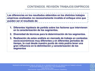 CONTENIDOS. REVISIÓN TRABAJOS EMPÍRICOS


Las diferencias en los resultados obtenidos en los distintos trabajos
empíricos analizados no necesariamente invalida el enfoque sino que
pueden ser el resultado de:

  1. Diferentes hipótesis de partida sobre los factores que intervienen
     en la caracterización de los segmentos.
  2. Diversidad de técnicas para la determinación de los segmentos.
  3. Realización de estos análisis en mercado de trabajo en contextos
     socio-económicos muy diferentes y en diferentes periodos de
     tiempo, lo cual desde nuestro punto de vista podría tener una
     gran influencia en la delimitación y caracterización de los
     segmentos




    PROPUESTA METODOLÓGICA PARA EL ESTUDIO DE LA SEGMENTACIÓN DE LOS MERCADOS DE TRABAJO LOCALES.
                         UN ESTUDIO EMPÍRICO, INDUCTIVO Y MULTIDIMENSIONAL
                                             Celia Sánchez López
                       Tesis Doctoral. Departamento de Economía General y Estadística.
 