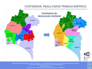 CONTENIDOS. RESULTADOS TRABAJO EMPÍRICO

                                      Cambiamos de
                                   demarcación territorial




PROPUESTA METODOLÓGICA PARA EL ESTUDIO DE LA SEGMENTACIÓN DE LOS MERCADOS DE TRABAJO LOCALES.
                     UN ESTUDIO EMPÍRICO, INDUCTIVO Y MULTIDIMENSIONAL
                                         Celia Sánchez López
                   Tesis Doctoral. Departamento de Economía General y Estadística.
 
