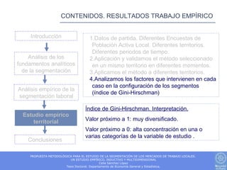 CONTENIDOS. RESULTADOS TRABAJO EMPÍRICO


     Introducción                     1.Datos de partida. Diferentes Encuestas de
                                       Población Activa Local. Diferentes territorios.
                                       Diferentes periodos de tiempo.
    Análisis de los                   2.Aplicación y validamos el método seleccionado
fundamentos analíticos                 en un mismo territorio en diferentes momentos.
  de la segmentación                  3.Aplicamos el método a diferentes territorios.
                                      4.Analizamos los factores que intervienen en cada
                                       caso en la configuración de los segmentos
Análisis empírico de la
                                       (índice de Gini-Hirschman)
segmentación laboral

                                   Índice de Gini-Hirschman. Interpretación.
  Estudio empírico
      territorial                  Valor próximo a 1: muy diversificado.
                                   Valor próximo a 0: alta concentración en una o
                                   varias categorías de la variable de estudio .
    Conclusiones

     PROPUESTA METODOLÓGICA PARA EL ESTUDIO DE LA SEGMENTACIÓN DE LOS MERCADOS DE TRABAJO LOCALES.
                          UN ESTUDIO EMPÍRICO, INDUCTIVO Y MULTIDIMENSIONAL
                                              Celia Sánchez López
                        Tesis Doctoral. Departamento de Economía General y Estadística.
 
