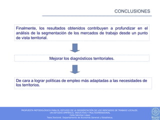 CONCLUSIONES


Finalmente, los resultados obtenidos contribuyen a profundizar en el
análisis de la segmentación de los mercados de trabajo desde un punto
de vista territorial.




                        Mejorar los diagnósticos territoriales.




De cara a lograr políticas de empleo más adaptadas a las necesidades de
los territorios.




  PROPUESTA METODOLÓGICA PARA EL ESTUDIO DE LA SEGMENTACIÓN DE LOS MERCADOS DE TRABAJO LOCALES.
                       UN ESTUDIO EMPÍRICO, INDUCTIVO Y MULTIDIMENSIONAL
                                           Celia Sánchez López
                     Tesis Doctoral. Departamento de Economía General y Estadística.
 