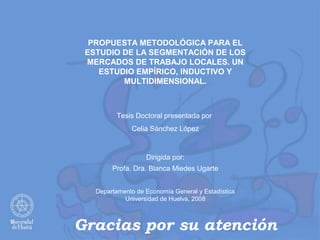 PROPUESTA METODOLÓGICA PARA EL
 ESTUDIO DE LA SEGMENTACIÓN DE LOS
 MERCADOS DE TRABAJO LOCALES. UN
    ESTUDIO EMPÍRICO, INDUCTIVO Y
         MULTIDIMENSIONAL.



         Tesis Doctoral presentada por
              Celia Sánchez López



                   Dirigida por:
        Profa. Dra. Blanca Miedes Ugarte


   Departamento de Economía General y Estadística
            Universidad de Huelva, 2008



Gracias por su atención
 