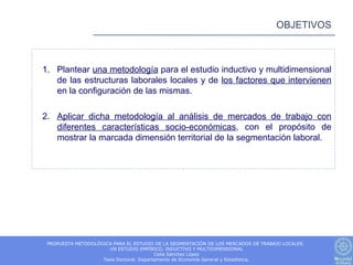 OBJETIVOS



1. Plantear una metodología para el estudio inductivo y multidimensional
   de las estructuras laborales locales y de los factores que intervienen
   en la configuración de las mismas.

2. Aplicar dicha metodología al análisis de mercados de trabajo con
   diferentes características socio-económicas, con el propósito de
   mostrar la marcada dimensión territorial de la segmentación laboral.




 PROPUESTA METODOLÓGICA PARA EL ESTUDIO DE LA SEGMENTACIÓN DE LOS MERCADOS DE TRABAJO LOCALES.
                      UN ESTUDIO EMPÍRICO, INDUCTIVO Y MULTIDIMENSIONAL
                                          Celia Sánchez López
                    Tesis Doctoral. Departamento de Economía General y Estadística.
 