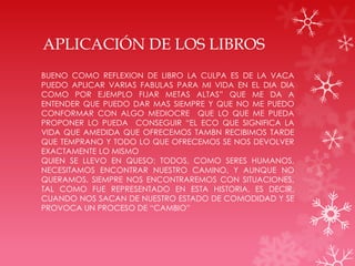APLICACIÓN DE LOS LIBROS
BUENO COMO REFLEXION DE LIBRO LA CULPA ES DE LA VACA
PUEDO APLICAR VARIAS FABULAS PARA MI VIDA EN EL DIA DIA
COMO POR EJEMPLO FIJAR METAS ALTAS” QUE ME DA A
ENTENDER QUE PUEDO DAR MAS SIEMPRE Y QUE NO ME PUEDO
CONFORMAR CON ALGO MEDIOCRE QUE LO QUE ME PUEDA
PROPONER LO PUEDA CONSEGUIR “EL ECO QUE SIGNIFICA LA
VIDA QUE AMEDIDA QUE OFRECEMOS TAMBN RECIBIMOS TARDE
QUE TEMPRANO Y TODO LO QUE OFRECEMOS SE NOS DEVOLVER
EXACTAMENTE LO MISMO
QUIEN SE LLEVO EN QUESO: TODOS, COMO SERES HUMANOS,
NECESITAMOS ENCONTRAR NUESTRO CAMINO, Y AUNQUE NO
QUERAMOS, SIEMPRE NOS ENCONTRAREMOS CON SITUACIONES,
TAL COMO FUE REPRESENTADO EN ESTA HISTORIA, ES DECIR,
CUANDO NOS SACAN DE NUESTRO ESTADO DE COMODIDAD Y SE
PROVOCA UN PROCESO DE “CAMBIO”
 