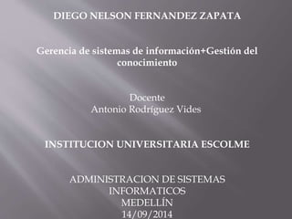 DIEGO NELSON FERNANDEZ ZAPATA 
Gerencia de sistemas de información+Gestión del 
conocimiento 
Docente 
Antonio Rodríguez Vides 
INSTITUCION UNIVERSITARIA ESCOLME 
ADMINISTRACION DE SISTEMAS 
INFORMATICOS 
MEDELLÍN 
14/09/2014 
 