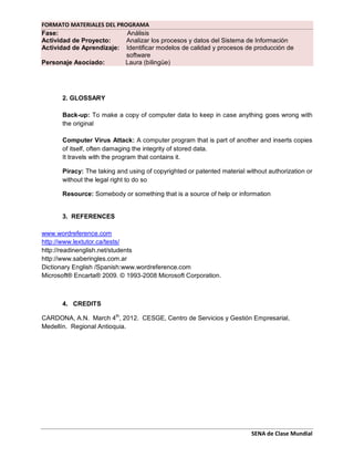 FORMATO MATERIALES DEL PROGRAMA
Fase: Análisis
Actividad de Proyecto: Analizar los procesos y datos del Sistema de Información
Actividad de Aprendizaje: Identificar modelos de calidad y procesos de producción de
software
Personaje Asociado: Laura (bilingüe)
SENA de Clase Mundial
2. GLOSSARY
Back-up: To make a copy of computer data to keep in case anything goes wrong with
the original
Computer Virus Attack: A computer program that is part of another and inserts copies
of itself, often damaging the integrity of stored data.
It travels with the program that contains it.
Piracy: The taking and using of copyrighted or patented material without authorization or
without the legal right to do so
Resource: Somebody or something that is a source of help or information
3. REFERENCES
www.wordreference.com
http://www.lextutor.ca/tests/
http://readinenglish.net/students
http://www.saberingles.com.ar
Dictionary English /Spanish:www.wordreference.com
Microsoft® Encarta® 2009. © 1993-2008 Microsoft Corporation.
4. CREDITS
CARDONA, A.N. March 4th
, 2012. CESGE, Centro de Servicios y Gestión Empresarial,
Medellín. Regional Antioquia.
 