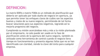 DEFINICION:
La matriz DOFA o matriz FODA es un método de planificación que
debería ser aplicado por todo dueño de negocio en apertura, ya
que permite tener los enfoques claros de cuáles son los aspectos
buenos y malos de su nuevo negocio, permitiendo de tal forma
buscar soluciones para sus aspectos negativos, logrando así la
mejoría progresiva del negocio.
Cumpliendo su misión acercándose más y más a la visión planteada
por el empresario, no solo puede ser usado en la fase de
planificación antes de la apertura del nuevo negocio, también es
utilizado como herramienta de control cuando el negocio lleva
tiempo en funcionamiento y presenta algunas fallas que no se han
identificado con claridad, siendo la clave del éxito para cualquier
empresa.
 