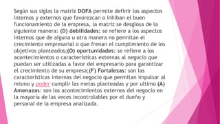 Según sus siglas la matriz DOFA permite definir los aspectos
internos y externos que favorezcan o inhiban el buen
funcionamiento de la empresa, la matriz se desglosa de la
siguiente manera: (D) debilidades: se refiere a los aspectos
internos que de alguna u otra manera no permitan el
crecimiento empresarial o que frenan el cumplimiento de los
objetivos planteados;(O) oportunidades: se refiere a los
acontecimientos o características externas al negocio que
puedan ser utilizadas a favor del empresario para garantizar
el crecimiento de su empresa;(F) Fortalezas: son las
características internas del negocio que permitan impulsar al
mismo y poder cumplir las metas planteadas y por ultimo (A)
Amenazas: son los acontecimientos externos del negocio en
la mayoría de las veces incontrolables por el dueño y
personal de la empresa analizada.
 