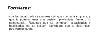 Fortalezas:
• son las capacidades especiales con que cuenta la empresa, y
que le permite tener una posición privilegiada frente a la
competencia. Recursos que se controlan, capacidades y
habilidades que se poseen, actividades que se desarrollan
positivamente, etc.
 