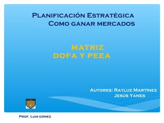 Planificación Estratégica
Como ganar mercados
Autores: Rayluz Martínez
Jesús Yanes
MATRIZ
DOFA Y PEEA
Prof. Luis gómez
 