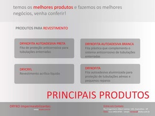 temos os melhores produtos e fazemos os melhores
negócios, venha conferir!

 PRODUTOS PARA REVESTIMENTO


   DRYKOFITA AUTOADESIVA PRETA           DRYKOFITA AUTOADESIVA BRANCA
   Fita de proteção anticorrosiva para   Fita plástica que complementa o
   tubulações enterradas                 sistema anticorrosivo de tubulações
                                         enterradas


   DRYCRYL                               DRYKOFITA
   Revestimento acrílico líquido         Fita autoadesiva aluminizada para
                                         proteção de tubulações aéreas e
                                         pequenos reparos
 