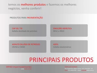 temos os melhores produtos e fazemos os melhores
negócios, venha conferir!

 PRODUTOS PARA PAVIMENTAÇÃO



  CAP 50 / 70                     EMULSÃO ASFÁLTICA
  Asfalto destilado de petróleo   RR1C e RR2C




  ASFALTO DILUÍDO DE PETRÓLEO     ASFEL
  CR250 e CM30                    Asfalto elastomérico
 