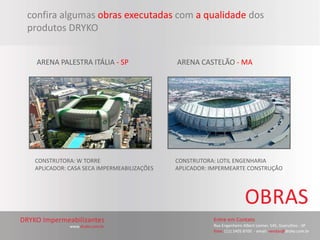 confira algumas obras executadas com a qualidade dos
produtos DRYKO


  ARENA PALESTRA ITÁLIA - SP               ARENA CASTELÃO - MA




 CONSTRUTORA: W TORRE                      CONSTRUTORA: LOTIL ENGENHARIA
 APLICADOR: CASA SECA IMPERMEABILIZAÇÕES   APLICADOR: IMPERMEARTE CONSTRUÇÃO
 