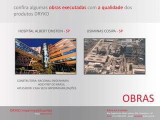 confira algumas obras executadas com a qualidade dos
produtos DRYKO


  HOSPITAL ALBERT EINSTEIN - SP            USIMINAS COSIPA - SP




 CONSTRUTORA: RACIONAL ENGENHARIA
               HOCHTIEF DO BRASIL
 APLICADOR: CASA SECA IMPERMEABILIZAÇÕES
 