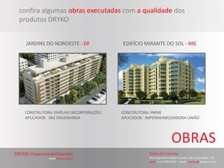 confira algumas obras executadas com a qualidade dos
produtos DRYKO


  JARDINS DO NOROESTE - DF            EDIFÍCIO MIRANTE DO SOL - MG




 CONSTRUTORA: EMPLAVI INCORPORAÇÕES   CONSTRUTORA: INPAR
 APLICADOR: VAZ ENGENHARIA            APLICADOR: IMPERMEABILIZADORA UNIÃO
 