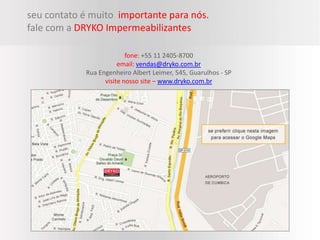 seu contato é muito importante para nós.
fale com a DRYKO Impermeabilizantes

                          fone: +55 11 2405-8700
                       email: vendas@dryko.com.br
            Rua Engenheiro Albert Leimer, 545, Guarulhos - SP
                  visite nosso site – www.dryko.com.br
 