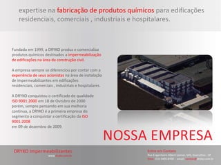 expertise na fabricação de produtos químicos para edificações
    residenciais, comerciais , industriais e hospitalares.



Fundada em 1999, a DRYKO produz e comercializa
produtos químicos destinados a impermeabilização
de edificações na área da construção civil.

A empresa sempre se diferenciou por contar com a
experiência de seus acionistas na área de instalação
de impermeabilizantes em edificações
residenciais, comerciais , industriais e hospitalares.

A DRYKO conquistou o certificado de qualidade
ISO 9001:2000 em 18 de Outubro de 2000
porém, sempre pensando em sua melhoria
continua, a DRYKO é a primeira empresa do
segmento a conquistar a certificação da ISO
9001:2008
em 09 de dezembro de 2009.
 