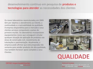desenvolvimento contínuo em pesquisa de produtos e
   tecnologias para atender as necessidades dos clientes


Os novos laboratórios reestruturados em 2009
têm por objetivo o atendimento ao Cliente, a
continuidade e a rastreabilidade da qualidade.
A empresa disponibiliza para o mercado e seus
clientes serviços comparáveis a países de
primeiro mundo. Os laboratórios incorporaram
equipamentos novos que conseguem simular
qualquer situação de aplicação de produtos nas
áreas de construção civil, revestimento de
tubulações e pavimentação. Atualmente, a
empresa pode afirmar que está preparada não
somente para vender produtos de alta qualidade,
mas também fornecer apoio completo a seus
Clientes.
 