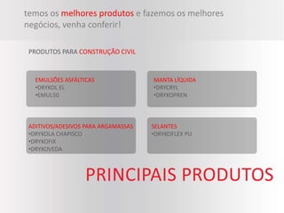 temos os melhores produtos e fazemos os melhores
negócios, venha conferir!

 PRODUTOS PARA CONSTRUÇÃO CIVIL


   EMULSÕES ASFÁLTICAS               MANTA LÍQUIDA
   •DRYKOL EL                        •DRYCRYL
   •EMUL50                           •DRYKOPREN



 ADITIVOS/ADESIVOS PARA ARGAMASSAS   SELANTES
 •DRYKOLA CHAPISCO                   •DRYKOFLEX PU
 •DRYKOFIX
 •DRYKOVEDA
 