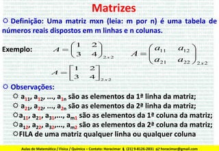 Matrizes
 Definição: Uma matriz mxn (leia: m por n) é uma tabela de
números reais dispostos em m linhas e n colunas.
Exemplo:

1
A
3

1
A 
3

2

4 2 x 2

2
4 2 x 2


 a11
A
a
 21

a12 

a22  2 x 2


 Observações:
 a11, a12, ..., a1n são as elementos da 1ª linha da matriz;
 a21, a22, ..., a2n são as elementos da 2ª linha da matriz;
a11, a21, a31,..., am1 são as elementos da 1ª coluna da matriz;
a12, a22, a32,..., am2 são as elementos da 2ª coluna da matriz;
FILA de uma matriz qualquer linha ou qualquer coluna
Aulas de Matemática / Física / Química - (21)Contato: Horacimar  (21) 9-8126-2831  horacimar@gmail.com
Aulas de Matemática / Física / Química – 9-8126-2831 - Contato: horacimar@gmail.com (Falar c/ HORACIMAR)

 