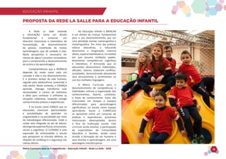 EDUCAÇÃO INFANTIL
Matriz Curricular para as Competências - Educação Infantil - Rede La Salle - 2018 18
EDUCAÇÃO INFANTIL
A Rede La Salle entende
a EDUCAÇÃO como um direito
fundamental e universal, um
itinerário intencional e sistemático de
humanização, de desenvolvimento
da pessoa, constituída de muitas
aprendizagens, que dá unidade à vida.
Nesta perspectiva é necessário ter
clareza de alguns conceitos norteadores
para a compreensão e desenvolvimento
do ensino e da aprendizagem.
Compreendemos que a INFÂNCIA
depende do modo como cada um
concebe a vida e seu desenvolvimento.
É o primeiro tempo da vida humana,
seguido pela adolescência, juventude e
vida adulta. Neste contexto, a CRIANÇA
aprende, interage, transforma suas
necessidades e carece de estímulos
e afeto para conhecer e enfrentar as
situações cotidianas, trazendo consigo
conhecimentos prévios e experiências.
É na escola como ESPAÇO que os
educandos vivenciam oportunidades
e possibilidades de aprender na
singularidade e na pluralidade por meio
de metodologias diferenciadas. Onde o
cuidar está integrado ao ato de educar,
abrangendoaspectosfísicos,emocionais,
sociais e cognitivos. O CUIDADO é uma
expressão da amorosidade e escuta
que perpassam os vínculos afetivos, as
relações de confiança e a segurança nas
rotinas diárias.
Na Educação Infantil o BRINCAR
é um direito da criança, fundamental
para o seu desenvolvimento, por ser
uma atividade mental, metacognitiva e
metalinguística. Por meio das práticas
lúdicas educativas, o educando
desenvolve a imaginação, vivencia
afetos,explorahabilidadese,namedida
em que assume múltiplos papéis,
desenvolve competências cognitivas
e interativas. É brincando que os
educandos desenvolvem habilidades,
atitudes, valores, elaboram conflitos,
ansiedades, demonstrando ativamente
seus pensamentos e sentimentos no
uso das múltiplas linguagens.
A Matriz Curricular para o
desenvolvimento de competências e
habilidades articula a organização dos
conhecimentos, fazeres, contextos,
e áreas de conhecimento. Estes são
vivenciados em tempos e espaços
diferenciados para aprendizagens
significativas na escola como espaço
aprendente. Assim o CURRÍCULO
se apresenta como um conjunto de
práticas e experiências, processos
intencionais desenvolvidos dentro
e fora da instituição escola. Este
currículo ainda envolve, a participação
de especialistas da Comunidade
Educativa e famílias, tendo como
missão a formação do ser humano e
seus direitos à aprendizagem, em uma
abordagem interdisciplinar.
PROPOSTA DA REDE LA SALLE PARA A EDUCAÇÃO INFANTIL
 