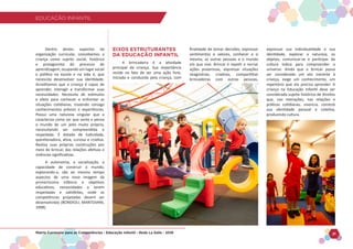 EDUCAÇÃO INFANTIL
Matriz Curricular para as Competências - Educação Infantil - Rede La Salle - 2018 21
EDUCAÇÃO INFANTIL
Dentro destes aspectos da
organização curricular, concebemos a
criança como sujeito social, histórico
e protagonista do processo de
aprendizagem, ocupando um lugar social
e político na escola e na vida e, que
necessita desenvolver sua identidade.
Acreditamos que a criança é capaz de
aprender, interagir e transformar suas
necessidades. Necessita de estímulos
e afeto para conhecer e enfrentar as
situações cotidianas, trazendo consigo
conhecimentos prévios e experiências.
Possui uma natureza singular que a
caracteriza como ser que sente e pensa
o mundo de um jeito muito próprio,
necessitando ser compreendida e
respeitada. É dotada de ludicidade,
questionadora, ativa, curiosa e criativa.
Realiza suas próprias construções por
meio do brincar, das relações afetivas e
vivências significativas.
A autonomia, a socialização, a
capacidade de construir o mundo,
explorando-o, são ao mesmo tempo
aspectos de uma nova imagem da
primeiríssima infância e objetivos
educativos, necessidades a serem
respeitadas e satisfeitas, onde as
competências projetadas devem ser
desenvolvidas (BONDIOLI; MANTOVANI,
1998).
EIXOS ESTRUTURANTES
DA EDUCAÇÃO INFANTIL
A brincadeira é a atividade
principal da criança. Sua importância
reside no fato de ser uma ação livre,
iniciada e conduzida pela criança, com
finalidade de tomar decisões, expressar
sentimentos e valores, conhecer a si
mesma, as outras pessoas e o mundo
em que vive. Brincar é repetir e recriar
ações prazerosas, expressar situações
imaginárias, criativas, compartilhar
brincadeiras com outras pessoas,
expressar sua individualidade e sua
identidade, explorar a natureza, os
objetos, comunicar-se e participar da
cultura lúdica para compreender o
universo. Ainda que o brincar possa
ser considerado um ato inerente à
criança, exige um conhecimento, um
repertório que ela precisa aprender. A
criança na Educação Infantil deve ser
considerada sujeito histórico de direitos
que, nas interações, nas relações e
práticas cotidianas, vivencia, constrói
sua identidade pessoal e coletiva,
produzindo cultura.
 