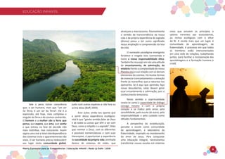 EDUCAÇÃO INFANTIL
Matriz Curricular para as Competências - Educação Infantil - Rede La Salle - 2018 8
EDUCAÇÃO INFANTIL
Vale a pena tomar consciência
que, o ser humano, mais que “um ser
na Terra, é um ser da Terra”. Ele é a
expressão, até hoje, mais complexa e
singular da Terra e do cosmos conhecido.
O homem e a mulher são a Terra que
pensa, que espera, que ama, que sonha
e que entrou na fase de decisão não
mais instintiva, mas consciente. Assim
vigora uma real e total interdependência
dos sistemas vivos e aparentemente não
vivos. O ser humano precisa redescobrir
seu lugar nesta comunidade global,
junto com outras espécies e não fora ou
acima delas (Boff, 2004).
Esse autor, ainda nos aponta que
a partir dessa experiência ecológico-
vital é que “ganha sentido falar de Deus
e de todas as coisas que têm a ver com
Deus, como a religião e o sagrado”. Mais
que nomear a Deus, com as diferentes
e possíveis nomenclaturas e com suas
hierarquias, é oportunizar a experiência
da sacralidade da própria vida, aninhada
dentro de sistemas de redes, que
alcançam o macrocosmo. Possivelmente
o sentido de transcendência da nossa
vida e da própria experiência do sagrado
(divino) passa a ter outro significado
nessa ampliação e compreensão da teia
da vida.
O nomeado paradigma emergente
fortalece e resgata esta cosmovisão e
nutre a nossa responsabilidade ética.
Tambémfazressurgiremnósumaatitude
de encantamento, de admiração, de
mistério frente a complexidade de nosso
Planeta vivo e sua relação com os demais
elementos do cosmos. Há muitas formas
de vivenciar o encantamento e a emoção
frente às maravilhas que a natureza nos
apresenta. Se é aqui que aprendo, faço
novas descobertas, estas devem gerar
esse encantamento e admiração, pois o
conhecimento emociona.
Neste sentido a espiritualidade
revela-se como a capacidade de diálogo
consigo mesmo e com o próprio
coração e se traduz pelo amor, pela
sensibilidade, pela escuta do outro, pela
responsabilidade e pelo cuidado como
atitudes fundamentais.
A perspectiva da ecoeducação,
percebe a escola como comunidade
de aprendizagem, e laboratório de
fraternidade, inspirado no mandamento
do amor de Jesus. Para conquistar
uma educação integral, necessitamos
transformar nossas escolas em sistemas
vivos que emulem os princípios e
valores inerentes aos ecossistemas,
ou nichos ecológicos com o olhar
da fé. A escola mais que um lugar, é
comunidade de aprendizagem, de
fraternidade, é processo em que todos
os membros estão interconectados
em uma rede de relações, trabalhando
juntos, para facilitar a incorporação das
aprendizagens e a formação humana e
cristã.
 