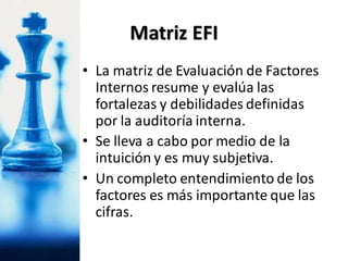 • La matriz de Evaluación de Factores
Internos resume y evalúa las
fortalezas y debilidades definidas
por la auditoría interna.
• Se lleva a cabo por medio de la
intuición y es muy subjetiva.
• Un completo entendimiento de los
factores es más importante que las
cifras.
Matriz EFI
 