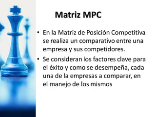 • En la Matriz de Posición Competitiva
se realiza un comparativo entre una
empresa y sus competidores.
• Se consideran los factores clave para
el éxito y como se desempeña, cada
una de la empresas a comparar, en
el manejo de los mismos
Matriz MPC
 
