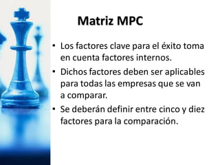 • Los factores clave para el éxito toma
en cuenta factores internos.
• Dichos factores deben ser aplicables
para todas las empresas que se van
a comparar.
• Se deberán definir entre cinco y diez
factores para la comparación.
Matriz MPC
 