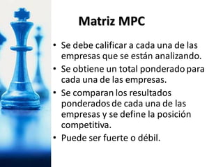 • Se debe calificar a cada una de las
empresas que se están analizando.
• Se obtiene un total ponderadopara
cada una de las empresas.
• Se comparan los resultados
ponderadosde cada una de las
empresas y se define la posición
competitiva.
• Puede ser fuerte o débil.
Matriz MPC
 