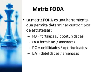 • La matriz FODA es una herramienta
que permite determinar cuatro tipos
de estrategias:
– FO = fortalezas / oportunidades
– FA = fortalezas / amenazas
– DO = debilidades / oportunidades
– DA = debilidades / amenazas
Matriz FODA
 