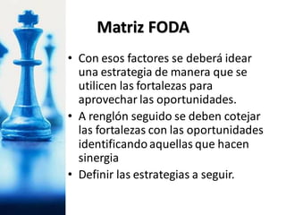 • Con esos factores se deberá idear
una estrategia de manera que se
utilicen las fortalezas para
aprovechar las oportunidades.
• A renglón seguido se deben cotejar
las fortalezas con las oportunidades
identificandoaquellas que hacen
sinergia
• Definir las estrategias a seguir.
Matriz FODA
 