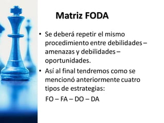 • Se deberá repetir el mismo
procedimiento entre debilidades –
amenazas y debilidades –
oportunidades.
• Así al final tendremos como se
mencionó anteriormente cuatro
tipos de estrategias:
FO – FA – DO – DA
Matriz FODA
 