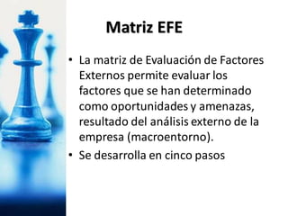 Matriz EFE
• La matriz de Evaluación de Factores
Externos permite evaluar los
factores que se han determinado
como oportunidades y amenazas,
resultado del análisis externo de la
empresa (macroentorno).
• Se desarrolla en cinco pasos
 