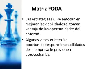• Las estrategias DO se enfocan en
mejorar las debilidadesal tomar
ventaja de las oportunidadesdel
entorno.
• Algunas veces existen las
oportunidadespero las debilidades
de la empresa le previenen
aprovecharlas.
Matriz FODA
 