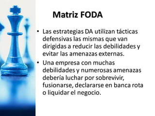 • Las estrategias DA utilizan tácticas
defensivas las mismas que van
dirigidas a reducir las debilidades y
evitar las amenazas externas.
• Una empresa con muchas
debilidades y numerosas amenazas
debería luchar por sobrevivir,
fusionarse, declararse en banca rota
o liquidar el negocio.
Matriz FODA
 