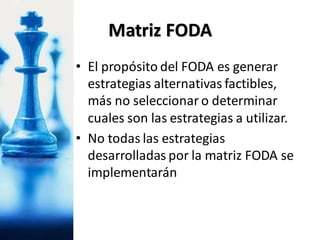 • El propósito del FODA es generar
estrategias alternativas factibles,
más no seleccionar o determinar
cuales son las estrategias a utilizar.
• No todas las estrategias
desarrolladas por la matriz FODA se
implementarán
Matriz FODA
 