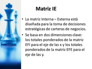 • La matriz Interna – Externa está
diseñada para la toma de decisiones
estratégicas de carteras de negocios.
• Se basa en dos dimensiones clave:
los totales ponderados de la matriz
EFI para el eje de las x y los totales
ponderadosde la matriz EFE para el
eje de las y.
Matriz IE
 