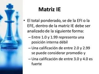 • El total ponderado, se de la EFI o la
EFE, dentro de la matriz IE debe ser
analizadode la siguiente forma:
– Entre 1.0 y 1.99 representa una
posición interna débil
– Una calificación de entre 2.0 y 2.99
se puede considerar promedio y
– Una calificación de entre 3.0 y 4.0 es
fuerte
Matriz IE
 