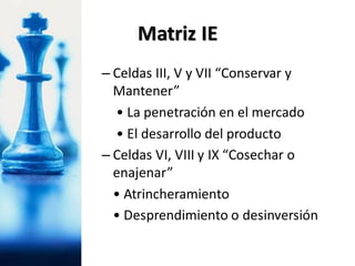 – Celdas III, V y VII “Conservar y
Mantener”
• La penetración en el mercado
• El desarrollo del producto
– Celdas VI, VIII y IX “Cosechar o
enajenar”
• Atrincheramiento
• Desprendimiento o desinversión
Matriz IE
 