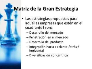 • Las estrategias propuestas para
aquellas empresas que estén en el
cuadrante I son:
– Desarrollo del mercado
– Penetración en el mercado
– Desarrollo del producto
– Integración hacia adelante /atrás /
horizontal
– Diversificación concéntrica
Matriz de la Gran Estrategia
 