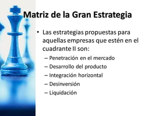 • Las estrategias propuestas para
aquellas empresas que estén en el
cuadrante II son:
– Penetración en el mercado
– Desarrollo del producto
– Integración horizontal
– Desinversión
– Liquidación
Matriz de la Gran Estrategia
 