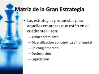 • Las estrategias propuestas para
aquellas empresas que estén en el
cuadrante III son:
– Atrincheramiento
– Diversificación concéntrica / horizontal
– En conglomerado
– Desinversión
– Liquidación
Matriz de la Gran Estrategia
 