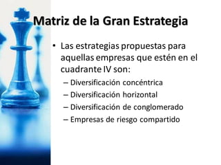 • Las estrategias propuestas para
aquellas empresas que estén en el
cuadrante IV son:
– Diversificación concéntrica
– Diversificación horizontal
– Diversificación de conglomerado
– Empresas de riesgo compartido
Matriz de la Gran Estrategia
 