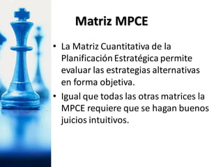 Matriz MPCE
• La Matriz Cuantitativa de la
PlanificaciónEstratégica permite
evaluar las estrategias alternativas
en forma objetiva.
• Igual que todas las otras matrices la
MPCE requiere que se hagan buenos
juicios intuitivos.
 