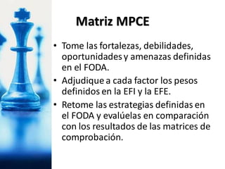 • Tome las fortalezas, debilidades,
oportunidadesy amenazas definidas
en el FODA.
• Adjudique a cada factor los pesos
definidos en la EFI y la EFE.
• Retome las estrategias definidas en
el FODA y evalúelas en comparación
con los resultados de las matrices de
comprobación.
Matriz MPCE
 