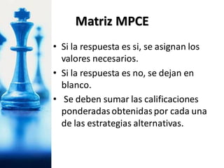 • Si la respuesta es si, se asignan los
valores necesarios.
• Si la respuesta es no, se dejan en
blanco.
• Se deben sumar las calificaciones
ponderadasobtenidaspor cada una
de las estrategias alternativas.
Matriz MPCE
 
