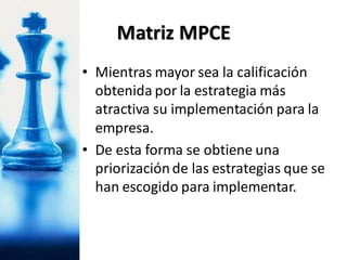 • Mientras mayor sea la calificación
obtenida por la estrategia más
atractiva su implementación para la
empresa.
• De esta forma se obtiene una
priorizaciónde las estrategias que se
han escogido para implementar.
Matriz MPCE
 