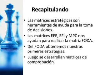 • Las matrices estratégicas son
herramientas de ayuda para la toma
de decisiones.
• Las matrices EFE, EFI y MPC nos
ayudan para realizar la matriz FODA.
• Del FODA obtenemos nuestras
primeras estrategias.
• Luego se desarrollan matrices de
comprobación.
Recapitulando
 